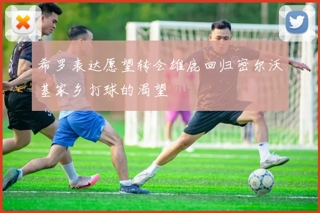 希罗表达愿望转会雄鹿回归密尔沃基家乡打球的渴望