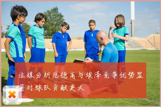 法媒分析厄德高与埃泽竞争优势显著对球队贡献更大