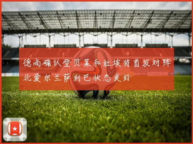 德尚确认登贝莱和杜埃将首发对阵北爱尔兰萨利巴状态良好