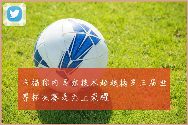卡福称内马尔技术超越梅罗三届世界杯决赛是无上荣耀