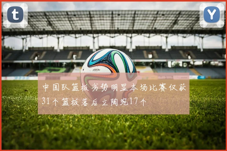 中国队篮板劣势明显本场比赛仅获31个篮板落后立陶宛17个