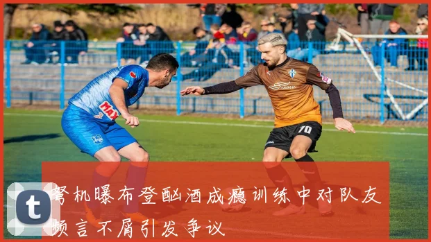 弩机曝布登酗酒成瘾训练中对队友频言不屑引发争议