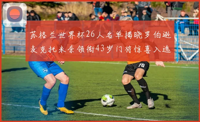 苏格兰世界杯26人名单揭晓罗伯逊麦克托米奈领衔43岁门将惊喜入选