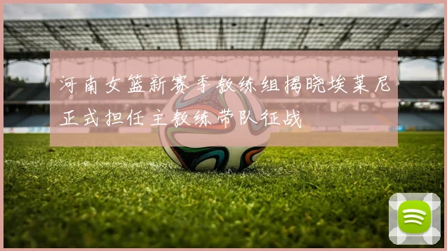 河南女篮新赛季教练组揭晓埃莱尼正式担任主教练带队征战