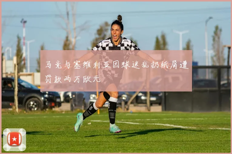 马竞与塞维利亚因球迷乱扔纸屑遭罚款两万欧元