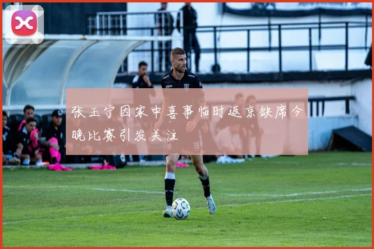 张玉宁因家中喜事临时返京缺席今晚比赛引发关注