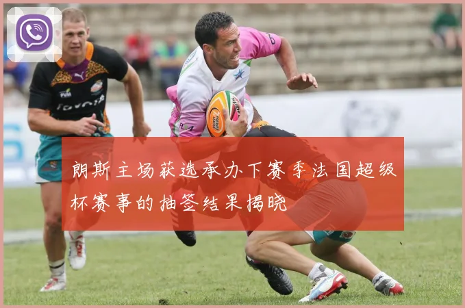 朗斯主场获选承办下赛季法国超级杯赛事的抽签结果揭晓