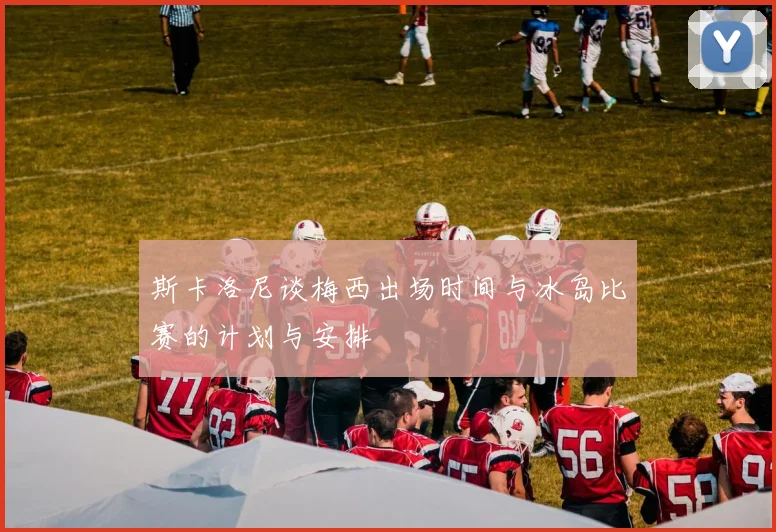 斯卡洛尼谈梅西出场时间与冰岛比赛的计划与安排