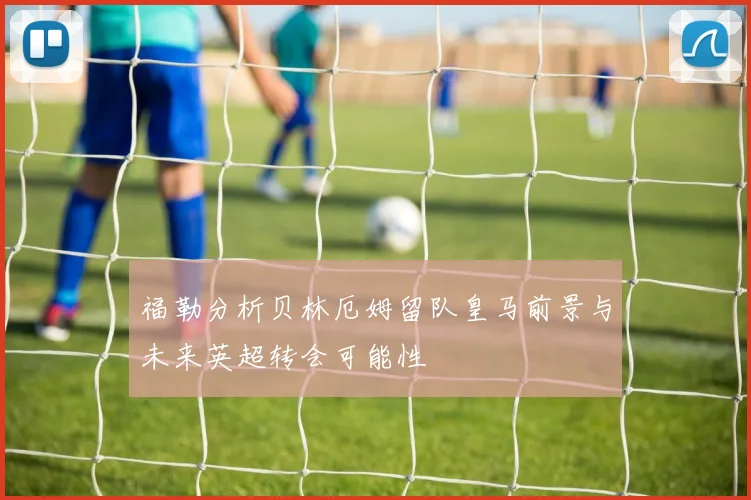 福勒分析贝林厄姆留队皇马前景与未来英超转会可能性