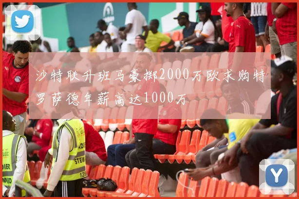 沙特联升班马豪掷2000万欧求购特罗萨德年薪高达1000万