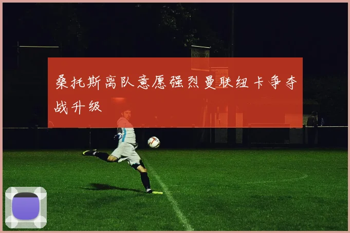 桑托斯离队意愿强烈曼联纽卡争夺战升级