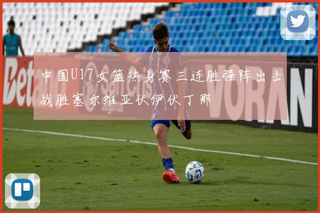 中国U17女篮热身赛三连胜强阵出击战胜塞尔维亚伏伊伏丁那