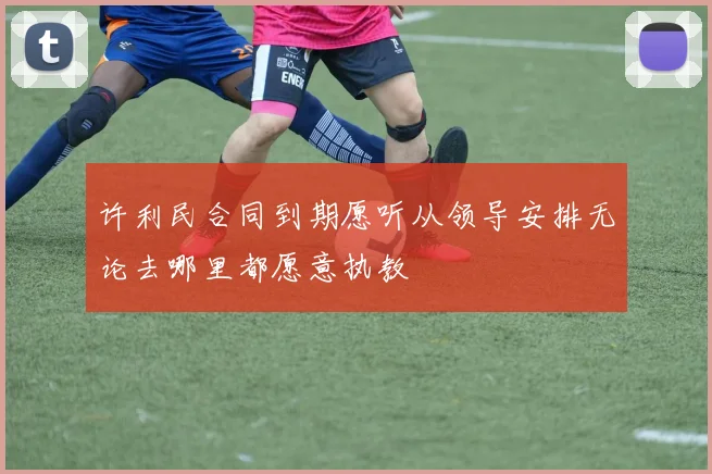 许利民合同到期愿听从领导安排无论去哪里都愿意执教