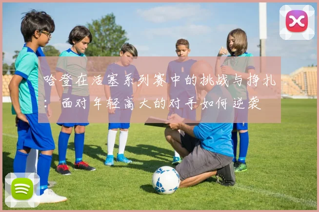 哈登在活塞系列赛中的挑战与挣扎：面对年轻高大的对手如何逆袭