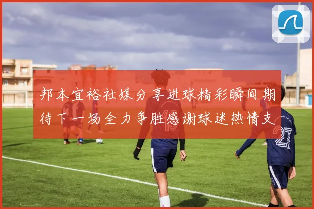 邦本宜裕社媒分享进球精彩瞬间期待下一场全力争胜感谢球迷热情支持